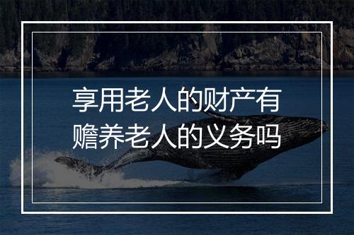 享用老人的财产有赡养老人的义务吗