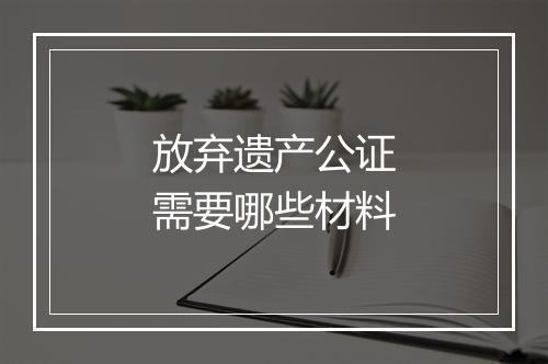 放弃遗产公证需要哪些材料