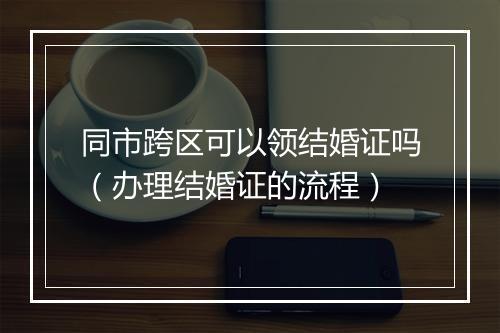 同市跨区可以领结婚证吗（办理结婚证的流程）