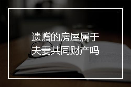 遗赠的房屋属于夫妻共同财产吗