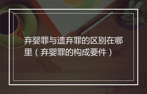 弃婴罪与遗弃罪的区别在哪里（弃婴罪的构成要件）