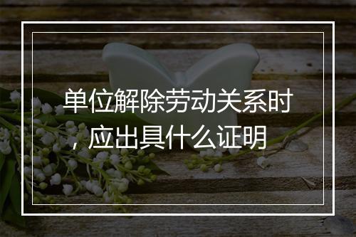 单位解除劳动关系时，应出具什么证明