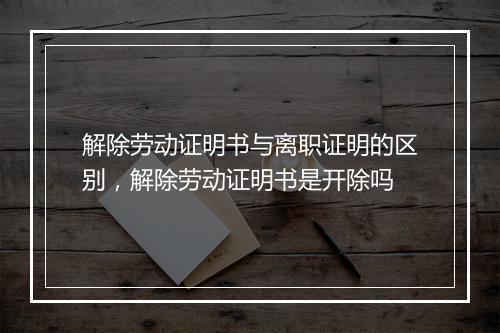 解除劳动证明书与离职证明的区别，解除劳动证明书是开除吗