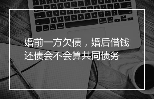 婚前一方欠债，婚后借钱还债会不会算共同债务