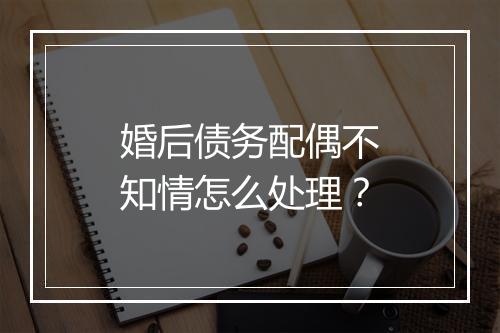 婚后债务配偶不知情怎么处理？
