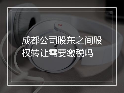 成都公司股东之间股权转让需要缴税吗