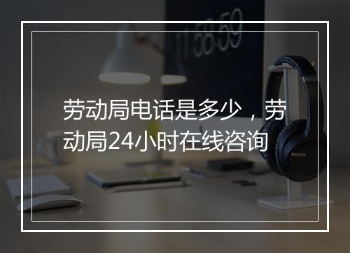 劳动局电话是多少，劳动局24小时在线咨询