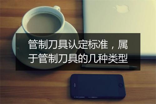 管制刀具认定标准，属于管制刀具的几种类型