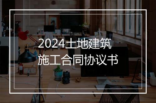 2024土地建筑施工合同协议书