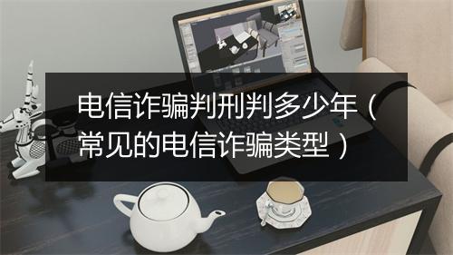 电信诈骗判刑判多少年（常见的电信诈骗类型）