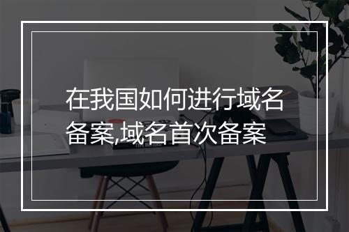 在我国如何进行域名备案,域名首次备案