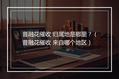 普融花催收 归属地是哪里？（普融花催收 来自哪个地区）
