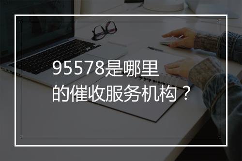 95578是哪里的催收服务机构？