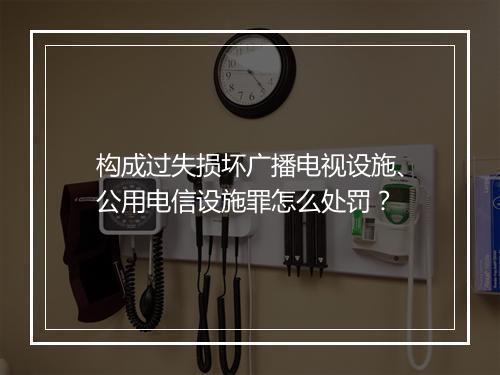 构成过失损坏广播电视设施、公用电信设施罪怎么处罚？