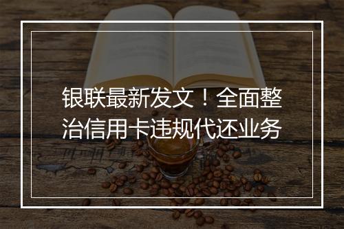 银联最新发文！全面整治信用卡违规代还业务