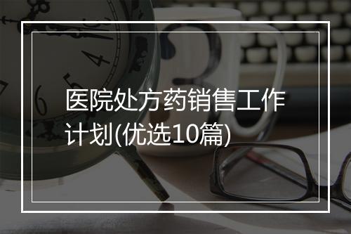 医院处方药销售工作计划(优选10篇)