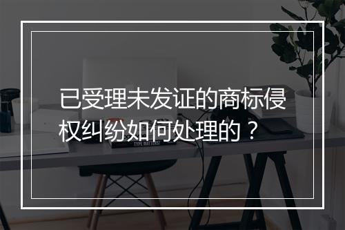 已受理未发证的商标侵权纠纷如何处理的？