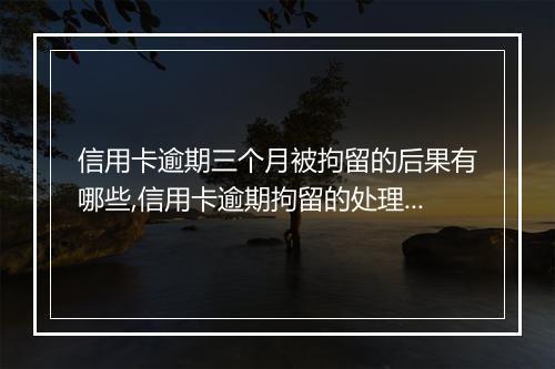 信用卡逾期三个月被拘留的后果有哪些,信用卡逾期拘留的处理方式