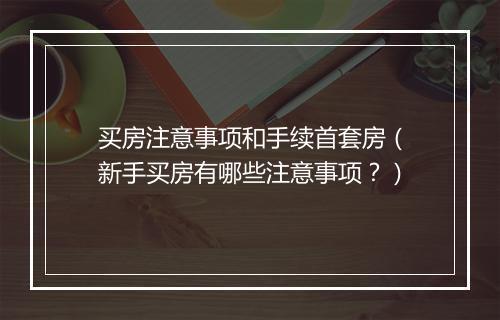 买房注意事项和手续首套房（新手买房有哪些注意事项？）