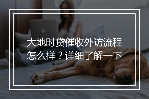 大地时贷催收外访流程怎么样？详细了解一下