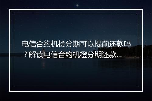 电信合约机橙分期可以提前还款吗？解读电信合约机橙分期还款规则