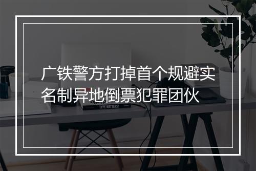 广铁警方打掉首个规避实名制异地倒票犯罪团伙