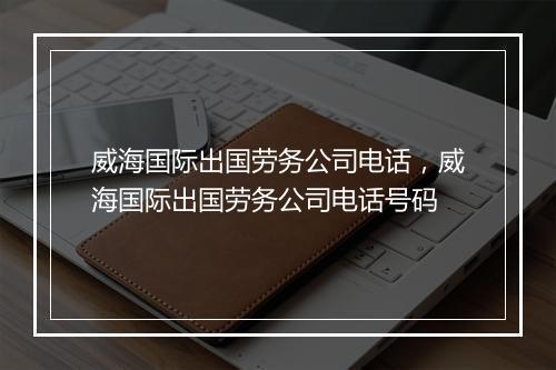 威海国际出国劳务公司电话，威海国际出国劳务公司电话号码