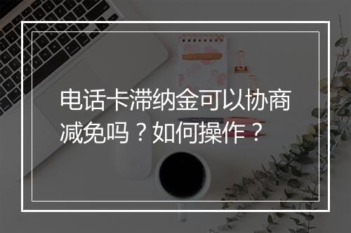 电话卡滞纳金可以协商减免吗？如何操作？