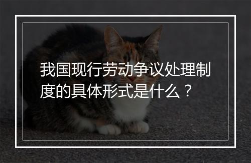 我国现行劳动争议处理制度的具体形式是什么？