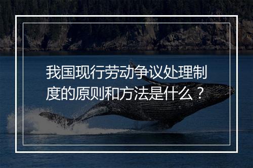 我国现行劳动争议处理制度的原则和方法是什么？