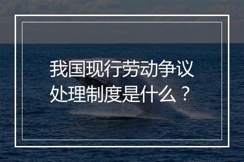 我国现行劳动争议处理制度是什么？