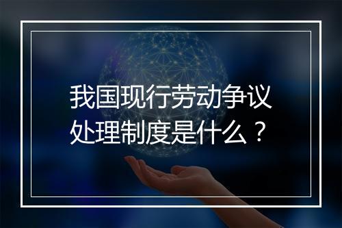 我国现行劳动争议处理制度是什么？