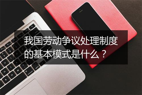 我国劳动争议处理制度的基本模式是什么？