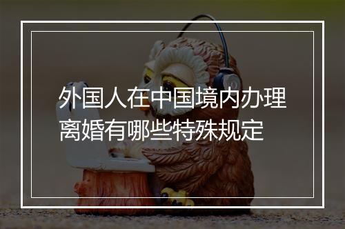 外国人在中国境内办理离婚有哪些特殊规定