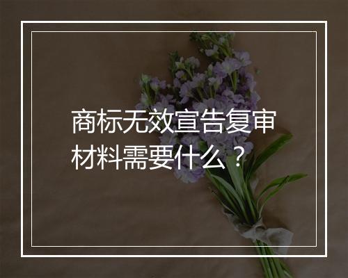 商标无效宣告复审材料需要什么？
