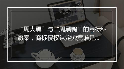 “周大黑”与“周黑鸭”的商标纠纷案，商标侵权认定究竟谁是最后的赢家？