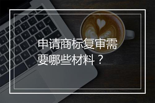 申请商标复审需要哪些材料？