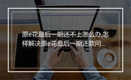 原e花最后一期还不上怎么办,怎样解决原e花最后一期还款问题