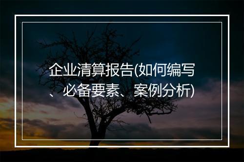 企业清算报告(如何编写、必备要素、案例分析)