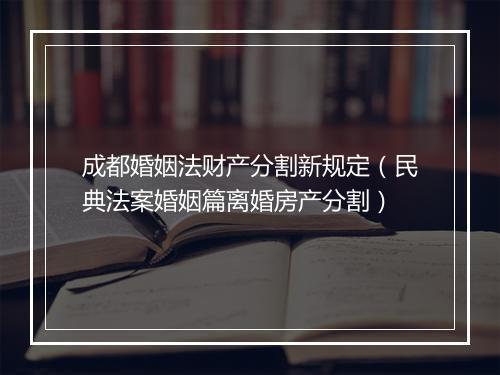 成都婚姻法财产分割新规定（民典法案婚姻篇离婚房产分割）