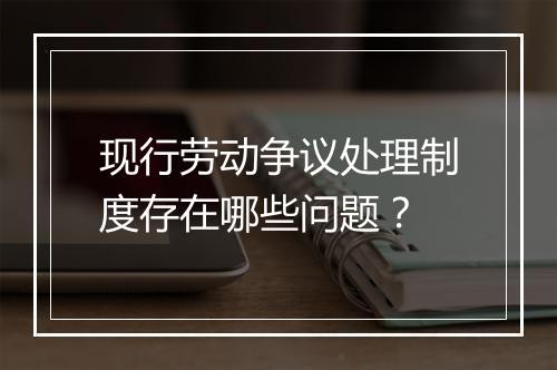 现行劳动争议处理制度存在哪些问题？
