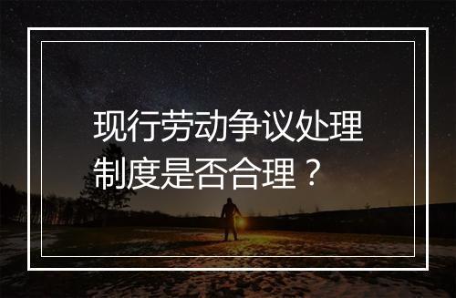 现行劳动争议处理制度是否合理？