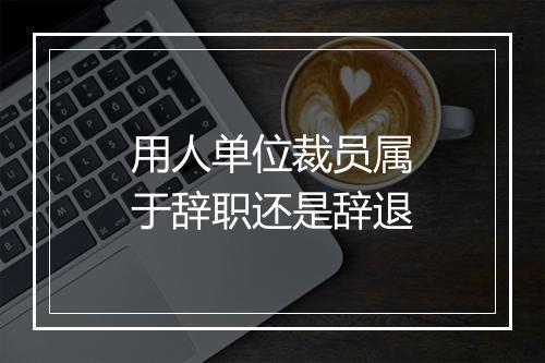 用人单位裁员属于辞职还是辞退