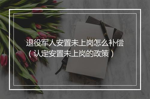 退役军人安置未上岗怎么补偿（认定安置未上岗的政策）