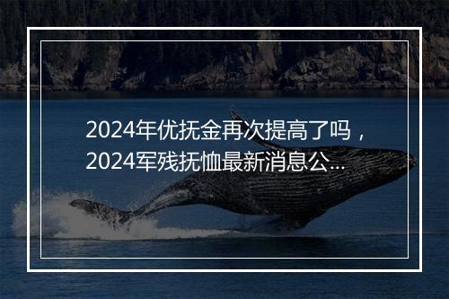 2024年优抚金再次提高了吗，2024军残抚恤最新消息公布