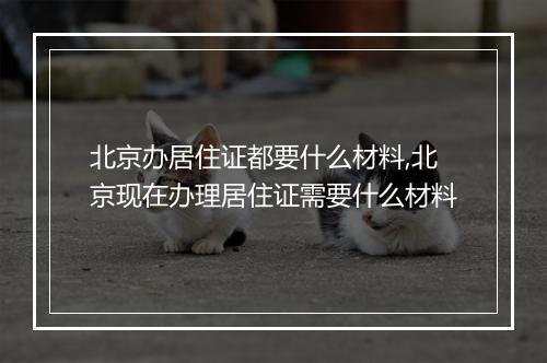 北京办居住证都要什么材料,北京现在办理居住证需要什么材料