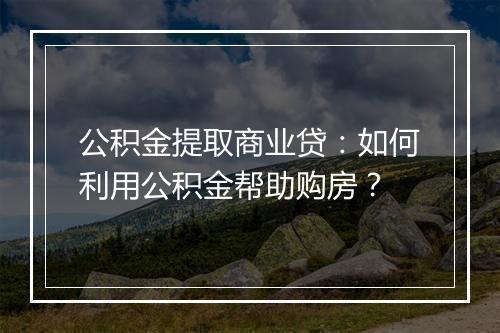 公积金提取商业贷：如何利用公积金帮助购房？