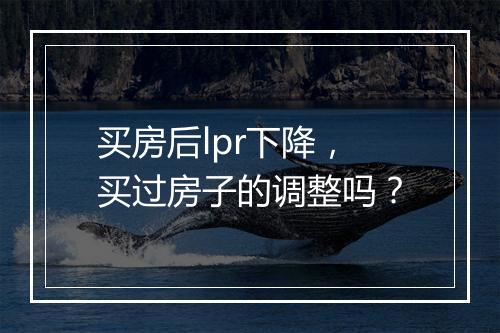 买房后lpr下降，买过房子的调整吗？