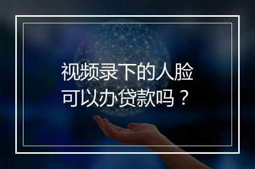 视频录下的人脸可以办贷款吗？