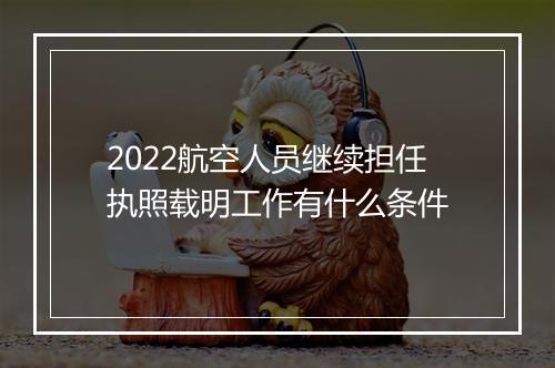 2022航空人员继续担任执照载明工作有什么条件